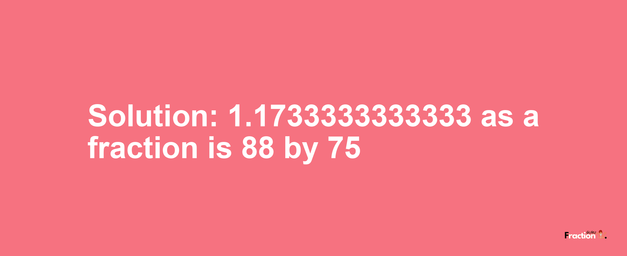 Solution:1.1733333333333 as a fraction is 88/75